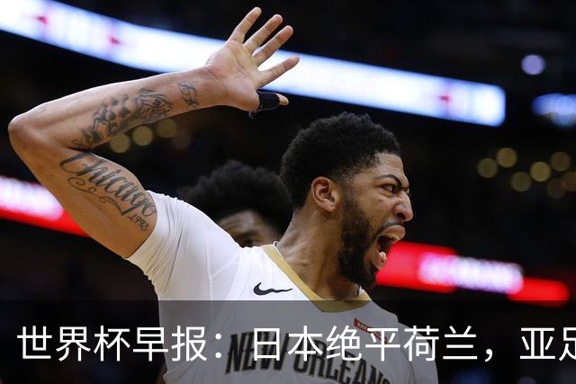 世界杯早报：日本绝平荷兰，亚足联球队仍不败 德国7-1大胜库拉索